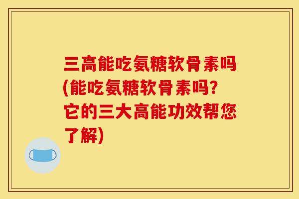 三高能吃氨糖软骨素吗(能吃氨糖软骨素吗？它的三大高能功效帮您了解)