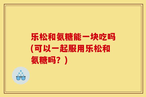 乐松和氨糖能一块吃吗(可以一起服用乐松和氨糖吗？)