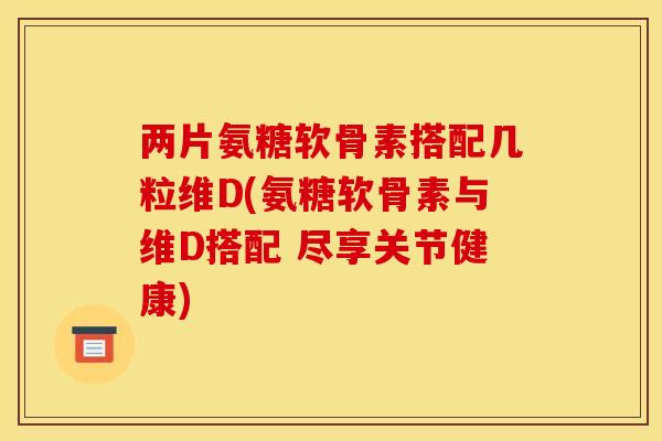 两片氨糖软骨素搭配几粒维D(氨糖软骨素与维D搭配 尽享关节健康)
