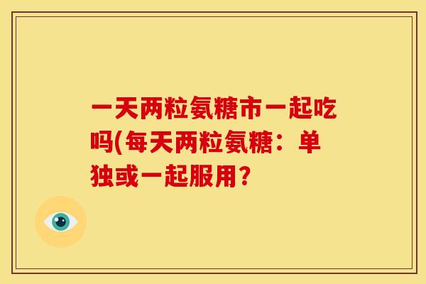 一天两粒氨糖市一起吃吗(每天两粒氨糖：单独或一起服用？