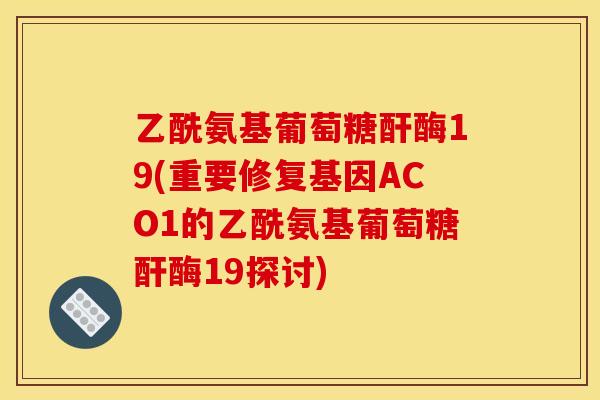 乙酰氨基葡萄糖酐酶19(重要修复基因ACO1的乙酰氨基葡萄糖酐酶19探讨)