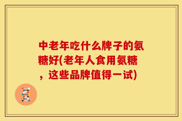中老年吃什么牌子的氨糖好(老年人食用氨糖，这些品牌值得一试)