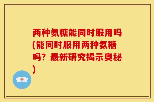 两种氨糖能同时服用吗(能同时服用两种氨糖吗？最新研究揭示奥秘)