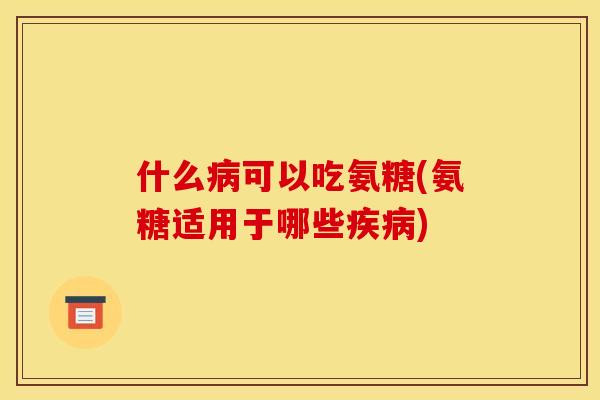 什么病可以吃氨糖(氨糖适用于哪些疾病)