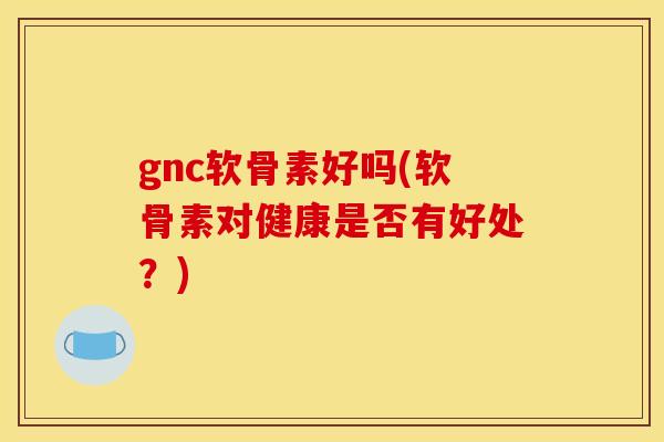 gnc软骨素好吗(软骨素对健康是否有好处？)