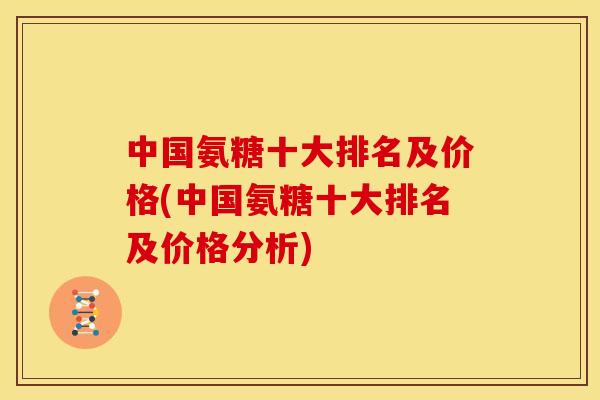 中国氨糖十大排名及价格(中国氨糖十大排名及价格分析)