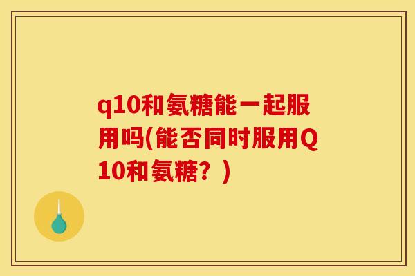 q10和氨糖能一起服用吗(能否同时服用Q10和氨糖？)
