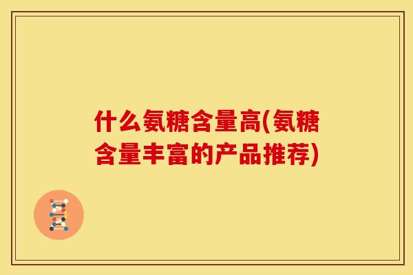 什么氨糖含量高(氨糖含量丰富的产品推荐)