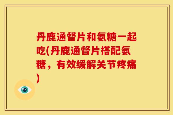丹鹿通督片和氨糖一起吃(丹鹿通督片搭配氨糖，有效缓解关节疼痛)