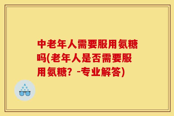 中老年人需要服用氨糖吗(老年人是否需要服用氨糖？-专业解答)
