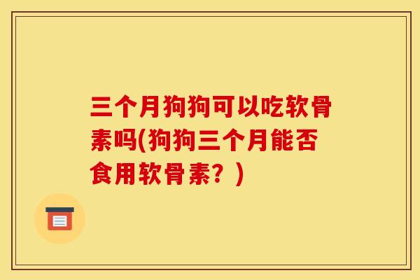 三个月狗狗可以吃软骨素吗(狗狗三个月能否食用软骨素？)