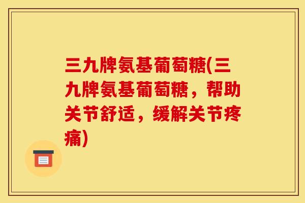 三九牌氨基葡萄糖(三九牌氨基葡萄糖，帮助关节舒适，缓解关节疼痛)