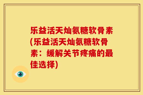 乐益活天灿氨糖软骨素(乐益活天灿氨糖软骨素：缓解关节疼痛的最佳选择)