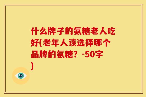 什么牌子的氨糖老人吃好(老年人该选择哪个品牌的氨糖？-50字)