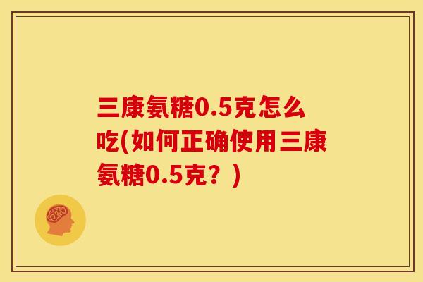 三康氨糖0.5克怎么吃(如何正确使用三康氨糖0.5克？)