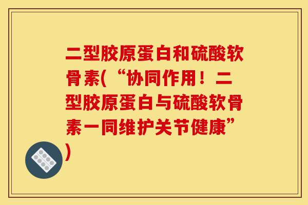 二型胶原蛋白和硫酸软骨素(“协同作用！二型胶原蛋白与硫酸软骨素一同维护关节健康”)