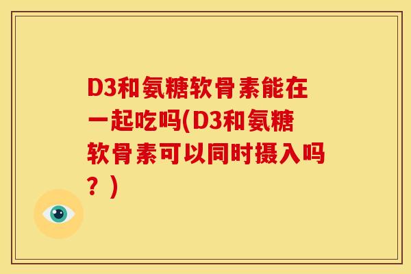 D3和氨糖软骨素能在一起吃吗(D3和氨糖软骨素可以同时摄入吗？)