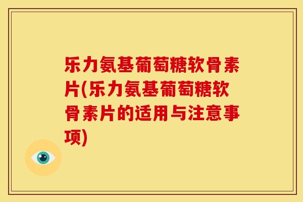 乐力氨基葡萄糖软骨素片(乐力氨基葡萄糖软骨素片的适用与注意事项)