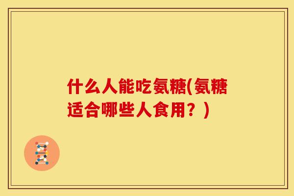 什么人能吃氨糖(氨糖适合哪些人食用？)