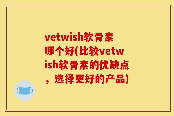 vetwish软骨素哪个好(比较vetwish软骨素的优缺点，选择更好的产品)