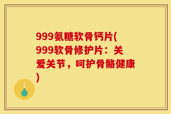 999氨糖软骨钙片(999软骨修护片：关爱关节，呵护骨骼健康)