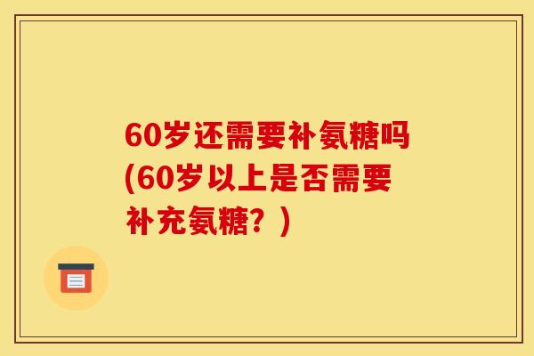 60岁还需要补氨糖吗(60岁以上是否需要补充氨糖？)