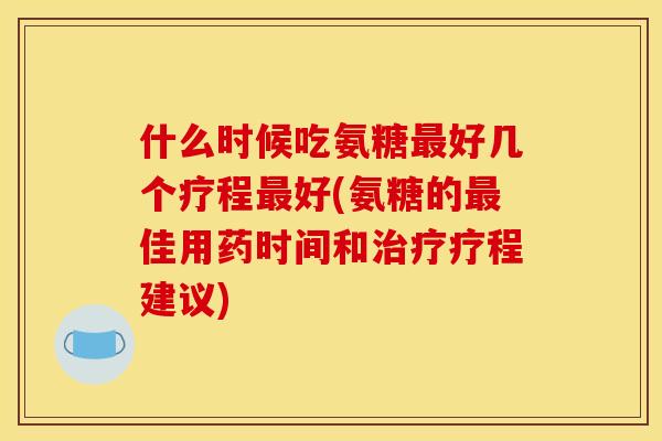 什么时候吃氨糖最好几个疗程最好(氨糖的最佳用药时间和治疗疗程建议)