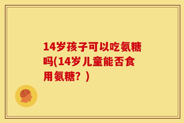 14岁孩子可以吃氨糖吗(14岁儿童能否食用氨糖？)