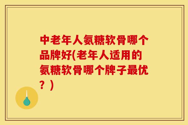 中老年人氨糖软骨哪个品牌好(老年人适用的氨糖软骨哪个牌子最优？)