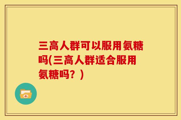 三高人群可以服用氨糖吗(三高人群适合服用氨糖吗？)