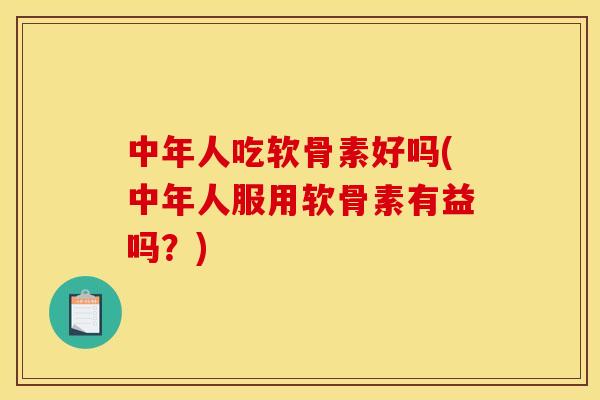 中年人吃软骨素好吗(中年人服用软骨素有益吗？)