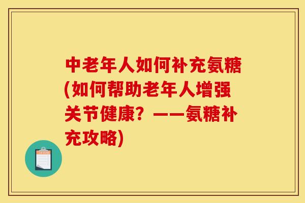 中老年人如何补充氨糖(如何帮助老年人增强关节健康？——氨糖补充攻略)