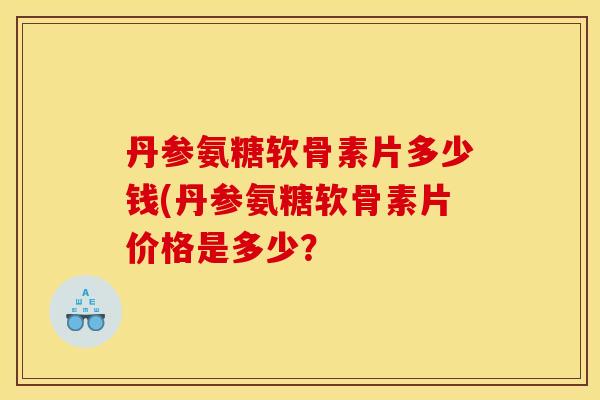 丹参氨糖软骨素片多少钱(丹参氨糖软骨素片价格是多少？