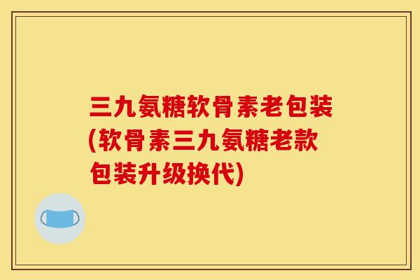 三九氨糖软骨素老包装(软骨素三九氨糖老款包装升级换代)