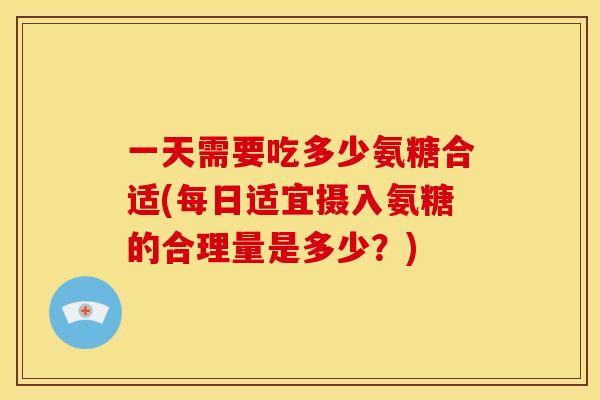 一天需要吃多少氨糖合适(每日适宜摄入氨糖的合理量是多少？)