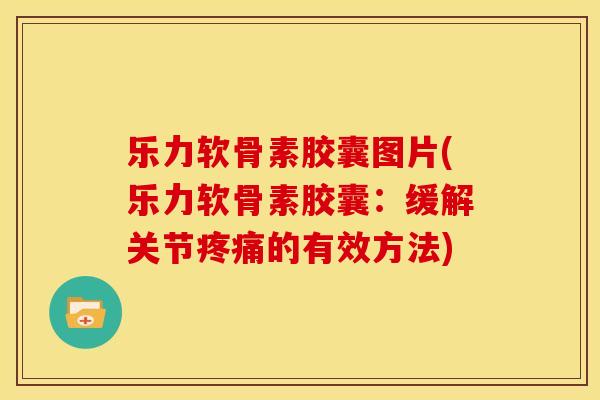乐力软骨素胶囊图片(乐力软骨素胶囊：缓解关节疼痛的有效方法)