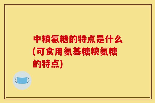 中粮氨糖的特点是什么(可食用氨基糖粮氨糖的特点)