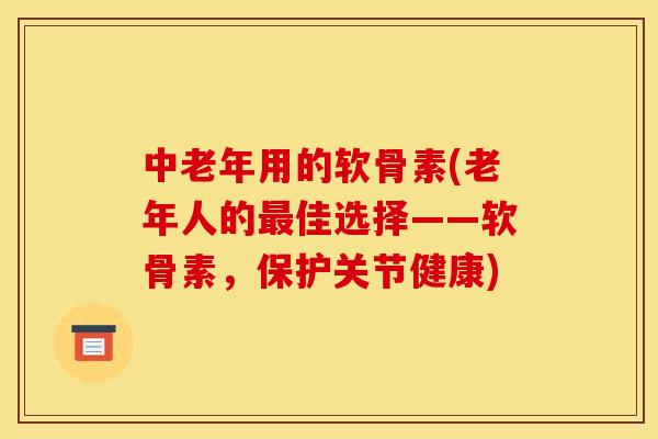 中老年用的软骨素(老年人的最佳选择——软骨素，保护关节健康)