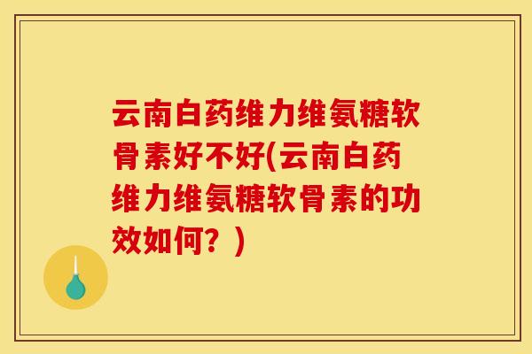 云南白药维力维氨糖软骨素好不好(云南白药维力维氨糖软骨素的功效如何？)