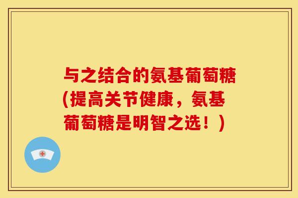 与之结合的氨基葡萄糖(提高关节健康，氨基葡萄糖是明智之选！)