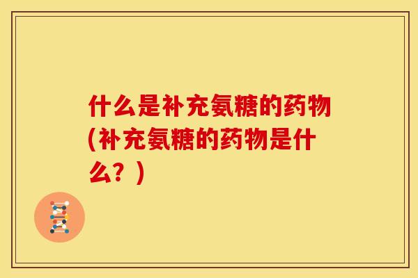 什么是补充氨糖的药物(补充氨糖的药物是什么？)