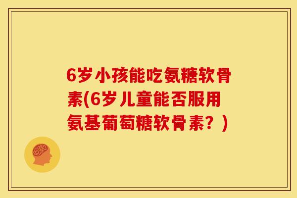 6岁小孩能吃氨糖软骨素(6岁儿童能否服用氨基葡萄糖软骨素？)