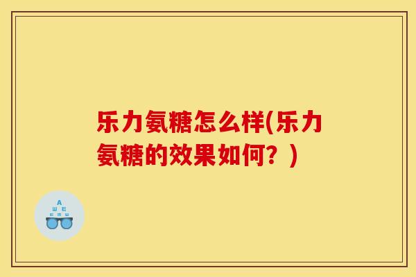 乐力氨糖怎么样(乐力氨糖的效果如何？)
