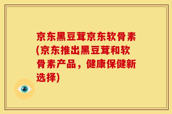 京东黑豆茸京东软骨素(京东推出黑豆茸和软骨素产品，健康保健新选择)