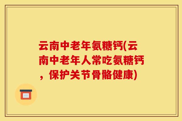云南中老年氨糖钙(云南中老年人常吃氨糖钙，保护关节骨骼健康)