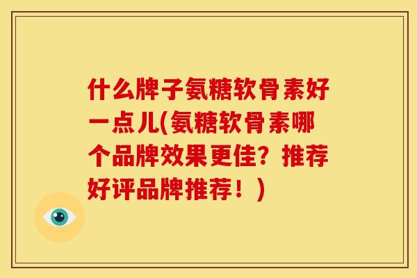 什么牌子氨糖软骨素好一点儿(氨糖软骨素哪个品牌效果更佳？推荐好评品牌推荐！)