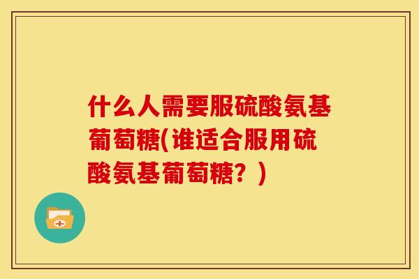什么人需要服硫酸氨基葡萄糖(谁适合服用硫酸氨基葡萄糖？)