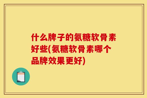 什么牌子的氨糖软骨素好些(氨糖软骨素哪个品牌效果更好)