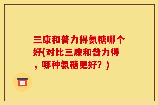 三康和普力得氨糖哪个好(对比三康和普力得，哪种氨糖更好？)