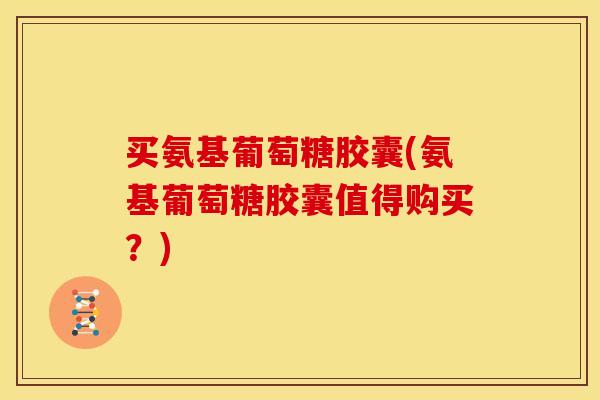 买氨基葡萄糖胶囊(氨基葡萄糖胶囊值得购买？)